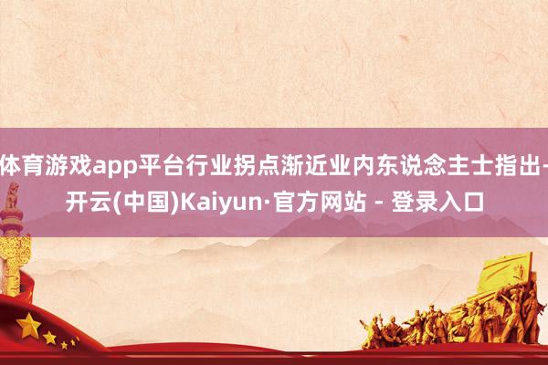 体育游戏app平台行业拐点渐近　　业内东说念主士指出-开云(中国)Kaiyun·官方网站 - 登录入口
