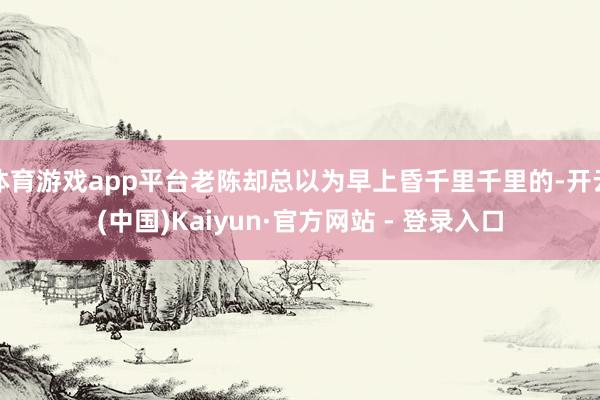 体育游戏app平台老陈却总以为早上昏千里千里的-开云(中国)Kaiyun·官方网站 - 登录入口