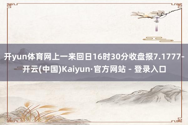 开yun体育网上一来回日16时30分收盘报7.1777-开云(中国)Kaiyun·官方网站 - 登录入口