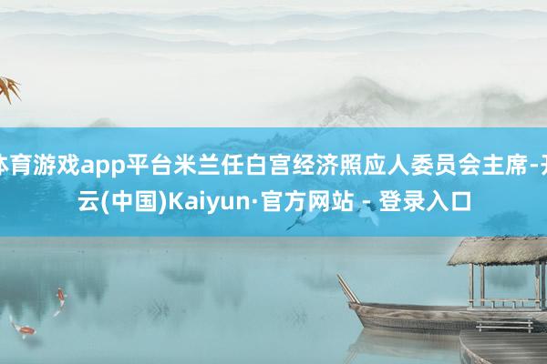 体育游戏app平台米兰任白宫经济照应人委员会主席-开云(中国)Kaiyun·官方网站 - 登录入口