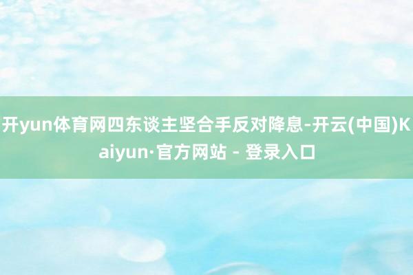 开yun体育网四东谈主坚合手反对降息-开云(中国)Kaiyun·官方网站 - 登录入口