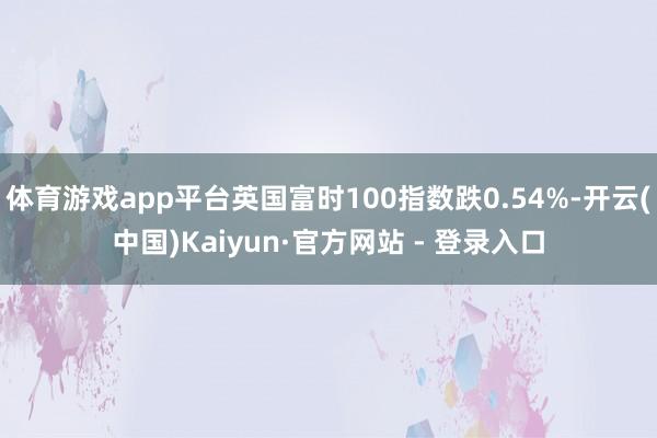 体育游戏app平台英国富时100指数跌0.54%-开云(中国)Kaiyun·官方网站 - 登录入口