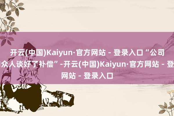 开云(中国)Kaiyun·官方网站 - 登录入口“公司仍是和众人谈好了补偿”-开云(中国)Kaiyun·官方网站 - 登录入口