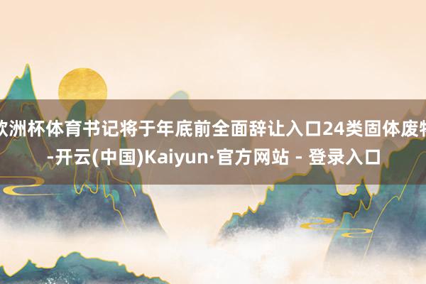 欧洲杯体育书记将于年底前全面辞让入口24类固体废物-开云(中国)Kaiyun·官方网站 - 登录入口