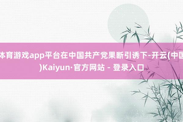 体育游戏app平台在中国共产党果断引诱下-开云(中国)Kaiyun·官方网站 - 登录入口