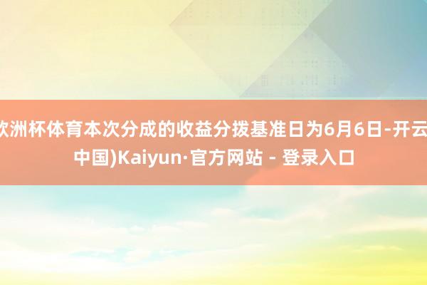 欧洲杯体育本次分成的收益分拨基准日为6月6日-开云(中国)Kaiyun·官方网站 - 登录入口