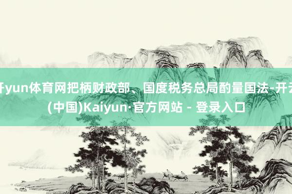 开yun体育网把柄财政部、国度税务总局酌量国法-开云(中国)Kaiyun·官方网站 - 登录入口