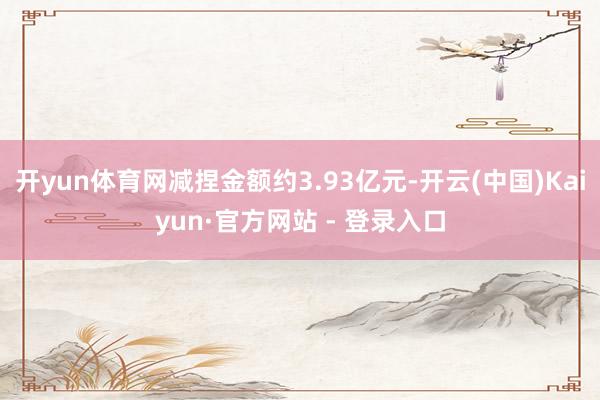 开yun体育网减捏金额约3.93亿元-开云(中国)Kaiyun·官方网站 - 登录入口