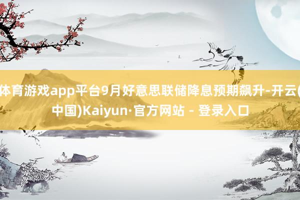 体育游戏app平台9月好意思联储降息预期飙升-开云(中国)Kaiyun·官方网站 - 登录入口