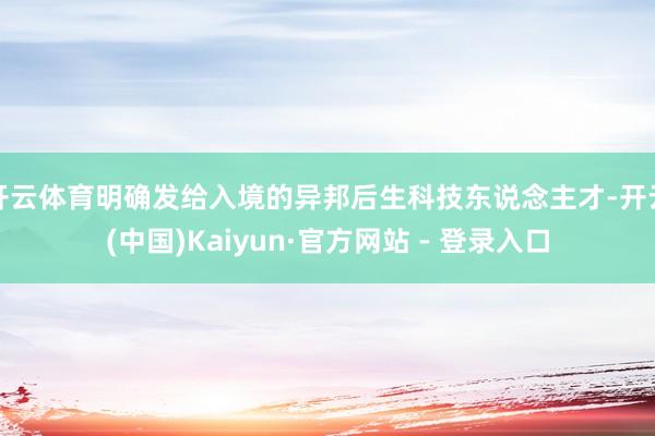 开云体育明确发给入境的异邦后生科技东说念主才-开云(中国)Kaiyun·官方网站 - 登录入口