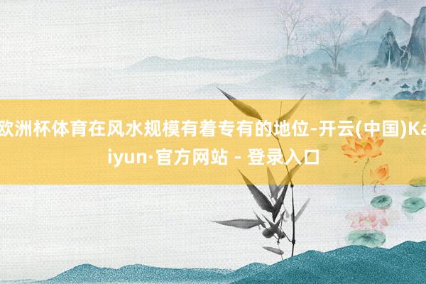 欧洲杯体育在风水规模有着专有的地位-开云(中国)Kaiyun·官方网站 - 登录入口