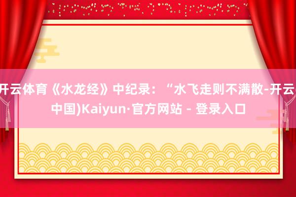 开云体育《水龙经》中纪录:“水飞走则不满散-开云(中国)Kaiyun·官方网站 - 登录入口