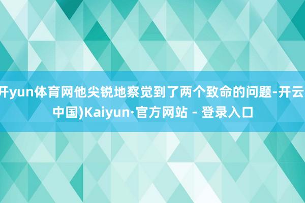 开yun体育网他尖锐地察觉到了两个致命的问题-开云(中国)Kaiyun·官方网站 - 登录入口