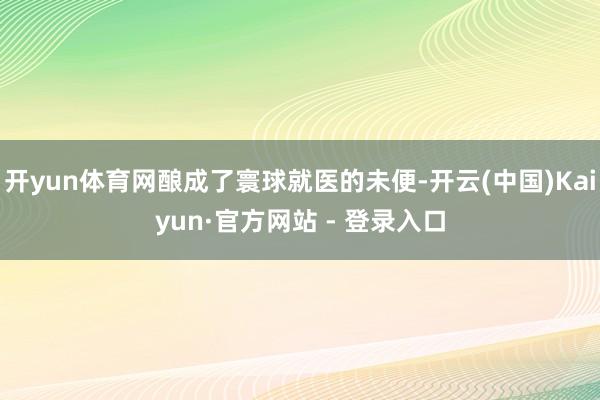开yun体育网酿成了寰球就医的未便-开云(中国)Kaiyun·官方网站 - 登录入口