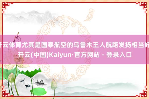 开云体育尤其是国泰航空的乌鲁木王人航路发扬相当好-开云(中国)Kaiyun·官方网站 - 登录入口