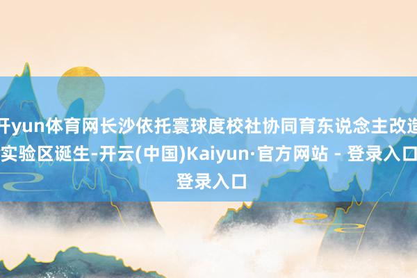 开yun体育网长沙依托寰球度校社协同育东说念主改造实验区诞生-开云(中国)Kaiyun·官方网站 - 登录入口