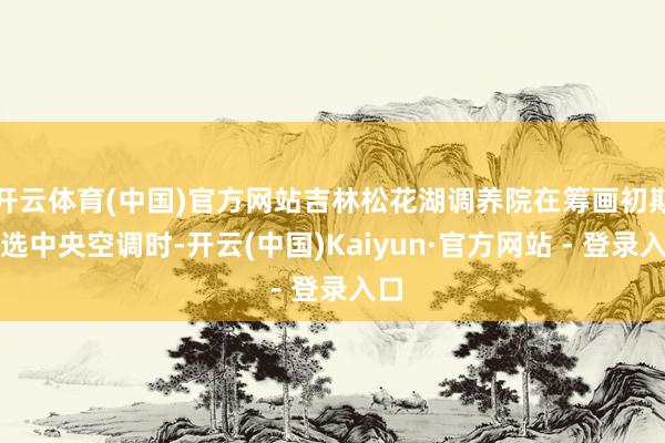 开云体育(中国)官方网站吉林松花湖调养院在筹画初期筛选中央空调时-开云(中国)Kaiyun·官方网站 - 登录入口