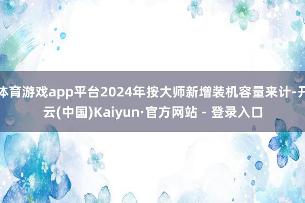 体育游戏app平台2024年按大师新增装机容量来计-开云(中国)Kaiyun·官方网站 - 登录入口