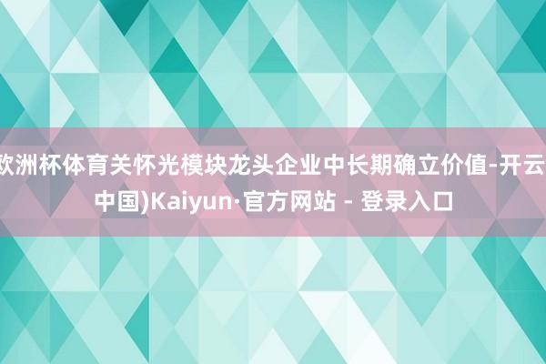 欧洲杯体育关怀光模块龙头企业中长期确立价值-开云(中国)Kaiyun·官方网站 - 登录入口