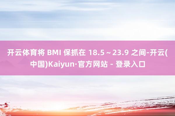 开云体育将 BMI 保抓在 18.5～23.9 之间-开云(中国)Kaiyun·官方网站 - 登录入口
