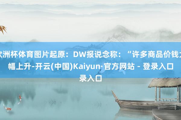 欧洲杯体育图片起原：DW报说念称：“许多商品价钱大幅上升-开云(中国)Kaiyun·官方网站 - 登录入口