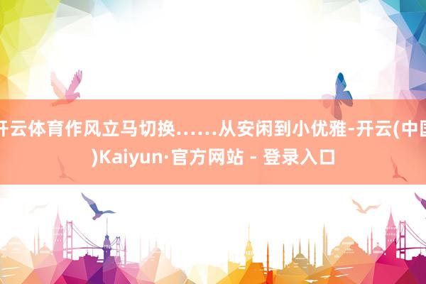开云体育作风立马切换……从安闲到小优雅-开云(中国)Kaiyun·官方网站 - 登录入口