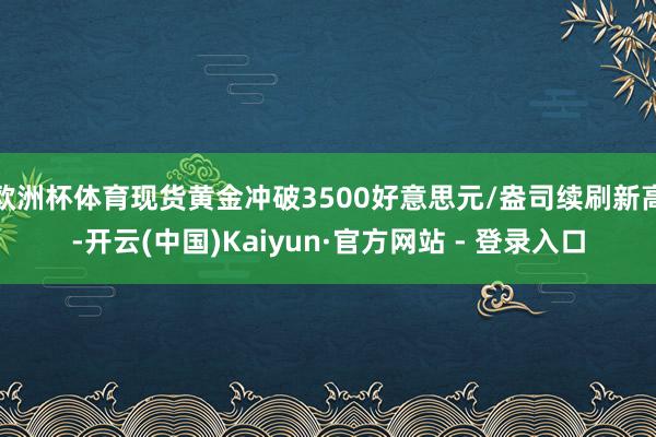 欧洲杯体育现货黄金冲破3500好意思元/盎司续刷新高-开云(中国)Kaiyun·官方网站 - 登录入口