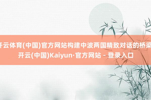 开云体育(中国)官方网站构建中波两国精致对话的桥梁-开云(中国)Kaiyun·官方网站 - 登录入口