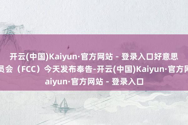开云(中国)Kaiyun·官方网站 - 登录入口好意思国联邦通讯委员会（FCC）今天发布奉告-开云(中国)Kaiyun·官方网站 - 登录入口