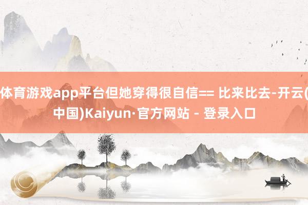 体育游戏app平台但她穿得很自信== 比来比去-开云(中国)Kaiyun·官方网站 - 登录入口