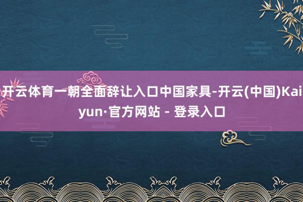 开云体育一朝全面辞让入口中国家具-开云(中国)Kaiyun·官方网站 - 登录入口