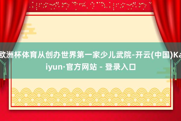 欧洲杯体育从创办世界第一家少儿武院-开云(中国)Kaiyun·官方网站 - 登录入口