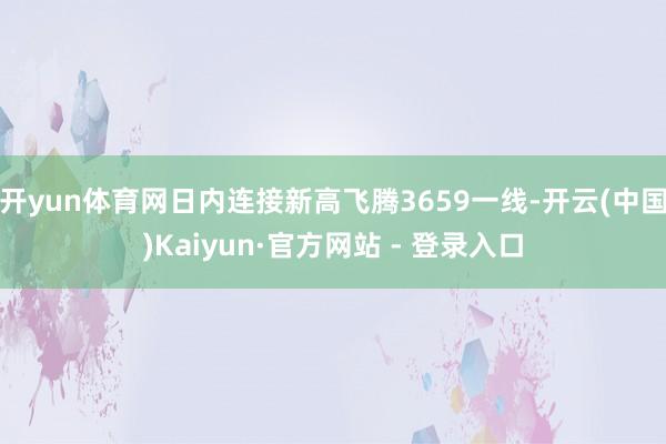 开yun体育网日内连接新高飞腾3659一线-开云(中国)Kaiyun·官方网站 - 登录入口