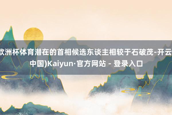 欧洲杯体育潜在的首相候选东谈主相较于石破茂-开云(中国)Kaiyun·官方网站 - 登录入口