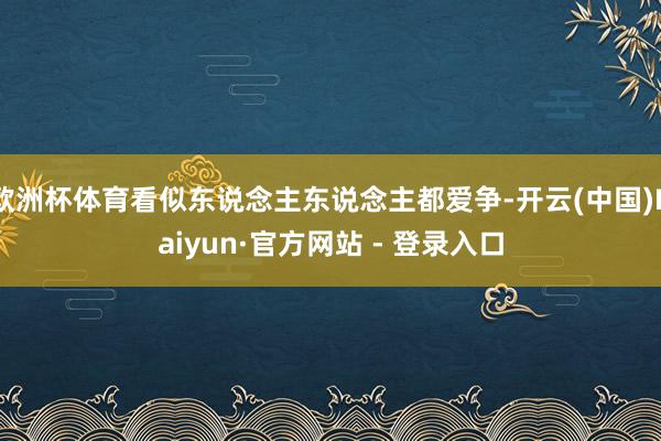 欧洲杯体育看似东说念主东说念主都爱争-开云(中国)Kaiyun·官方网站 - 登录入口