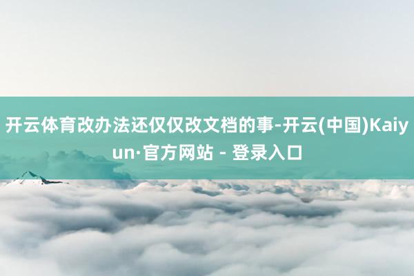 开云体育改办法还仅仅改文档的事-开云(中国)Kaiyun·官方网站 - 登录入口
